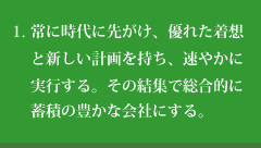 常に時代に先がけ、優れた着想と新しい計画を持ち、速やかに実行する。その結集で総合的に蓄積の豊かな会社にする。