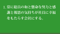 常に総員の和と懸命な努力と感謝と報恩の気持ちが社員に幸福をもたらす会社にする。